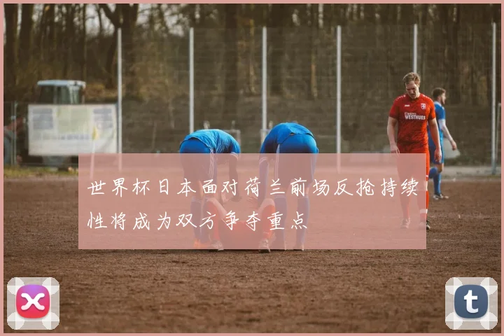 世界杯日本面对荷兰前场反抢持续性将成为双方争夺重点