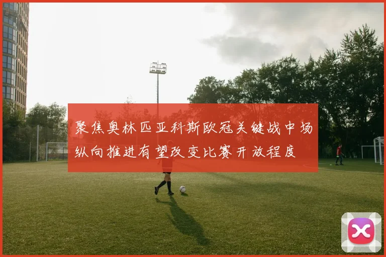 聚焦奥林匹亚科斯欧冠关键战中场纵向推进有望改变比赛开放程度